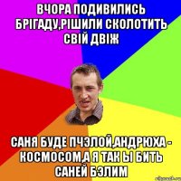 вчора подивились брігаду,рішили сколотить свій двіж саня буде пчэлой,андрюха - космосом,а я так ы бить саней бэлим