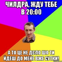 чилдра, жду тебе в 20:00 а то це не дєло шо ти йдеш до мене вже сутки!