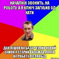 началнік звонить, на роботу, а я ключ загубив од хати дак пішов на базар купив новий замок а старий виламав.попав на роботу післяобід