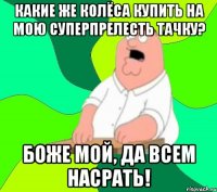 какие же колёса купить на мою суперпрелесть тачку? боже мой, да всем насрать!