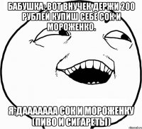 бабушка: вот внучек держи 200 рублей купиш себе сок и мороженко. я:дааааааа сок и мороженку (пиво и сигареты)