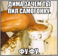 дима зачем ты пил самогонку. фу фу.