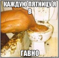 каждую пятницу я в гавно