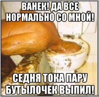 ванек! да все нормально со мной! седня тока пару бутылочек выпил!