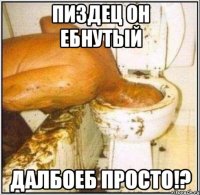 пиздец он ебнутый далбоеб просто!?