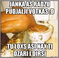 janka as radzu pudjalji votkas :d tu loxs asi nax ti dzari i dirsi