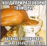 когда при разговорю твой друг начинает планировать все на 100500 лет вперед