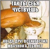 так ты себя чуствуешь когда друг всех угостил жвачкой а тебя нет