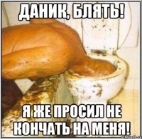 даник, блять! я же просил не кончать на меня!