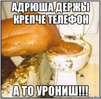 адрюша держы крепче телефон а то урониш!!!