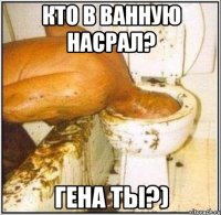 кто в ванную насрал? гена ты?)