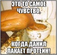 это то самое чувство, когда данил лакает протеин!