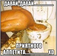 давай-давай..................... приятного аппетита......................xd