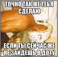 точно так же тебя сделаю если ты сейчас же не зайдешь в доту