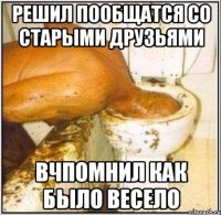 решил пообщатся со старыми друзьями вчпомнил как было весело