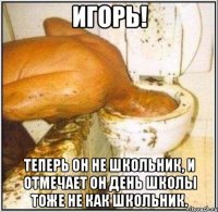 игорь! теперь он не школьник, и отмечает он день школы тоже не как школьник.
