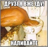 друзі я вже іду! наливайте