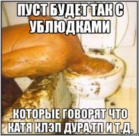 пуст будет так с ублюдками которые говорят что катя клэп дура,тп и т.д.