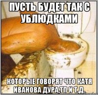 пусть будет так с ублюдками которые говорят что катя иванова дура,тп и т.д.