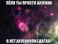 лёля ты просто ахуенна а нет,ахуеннопиздатая!