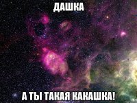 дашка а ты такая какашка!