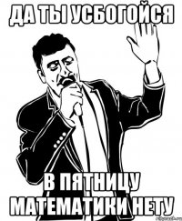 да ты усбогойся в пятницу математики нету
