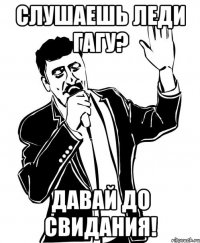 слушаешь леди гагу? давай до свидания!