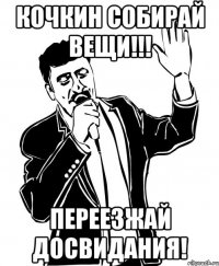 кочкин собирай вещи!!! переезжай досвидания!