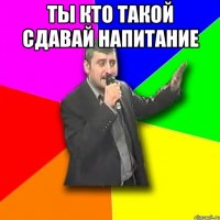 ты кто такой сдавай напитание 