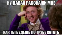 ну давай расскажи мне как ты будешь по трубе катать