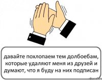 давайте похлопаем тем долбоебам, которые удаляют меня из друзей и думают, что я буду на них подписан