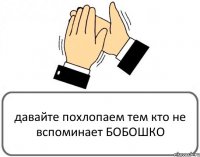 давайте похлопаем тем кто не вспоминает БОБОШКО