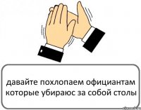 давайте похлопаем официантам которые убираюс за собой столы