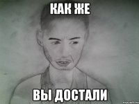 как же вы достали