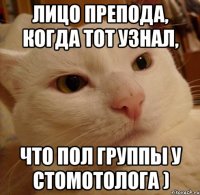 лицо препода, когда тот узнал, что пол группы у стомотолога )
