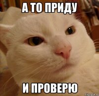 а то приду и проверю
