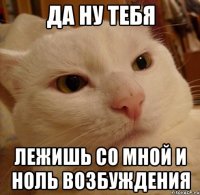 да ну тебя лежишь со мной и ноль возбуждения