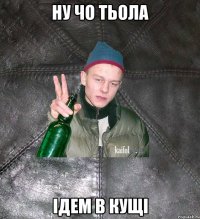 ну чо тьола ідем в кущі