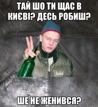 тай шо ти щас в києві? десь робиш? ше не женився?