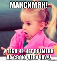 максимяк! у тебя че, нет времени на свою девочку?!