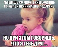 ты едешь со мной в киев,ходишь по кафе и принимаешь подарки... но при этом говоришь, что я тебе друг...