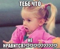 тебе что не нравится?!?!?!?!???!?