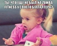 ты, что еще не был на zumba fitness у своего бухгалтера? 