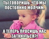 ты говоришь, что мы постоянно молчим, а теперь просишь нас заткнуться?!