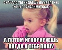 сначало ты кидаешь объявление "хочу познаокмиться", а потом игнорируешь когда я тебе пишу