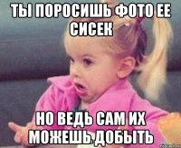 ты поросишь фото ее сисек но ведь сам их можешь добыть