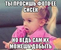 ты просишь фото ее сисек но ведь сам их можешь добыть