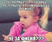 ты говоришь, что позвонишь после работы, а потом забываешь про меня? че за фигня???