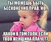 ты можешь быть бесконечно прав, но.. какой в том толк, если твоя женщина плачет?