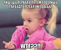 пишешь первая,а потом говоришь так будто я тебя уже заебал wtf??!!